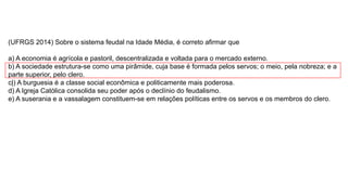 (UFRGS 2014) Sobre o sistema feudal na Idade Média, é correto afirmar que
a) A economia é agrícola e pastoril, descentralizada e voltada para o mercado externo.
b) A sociedade estrutura-se como uma pirâmide, cuja base é formada pelos servos; o meio, pela nobreza; e a
parte superior, pelo clero.
c|) A burguesia é a classe social econômica e politicamente mais poderosa.
d) A Igreja Católica consolida seu poder após o declínio do feudalismo.
e) A suserania e a vassalagem constituem-se em relações políticas entre os servos e os membros do clero.
 