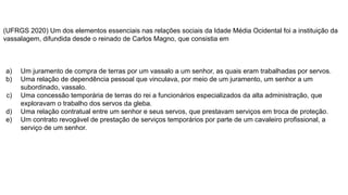 (UFRGS 2020) Um dos elementos essenciais nas relações sociais da Idade Média Ocidental foi a instituição da
vassalagem, difundida desde o reinado de Carlos Magno, que consistia em
a) Um juramento de compra de terras por um vassalo a um senhor, as quais eram trabalhadas por servos.
b) Uma relação de dependência pessoal que vinculava, por meio de um juramento, um senhor a um
subordinado, vassalo.
c) Uma concessão temporária de terras do rei a funcionários especializados da alta administração, que
exploravam o trabalho dos servos da gleba.
d) Uma relação contratual entre um senhor e seus servos, que prestavam serviços em troca de proteção.
e) Um contrato revogável de prestação de serviços temporários por parte de um cavaleiro profissional, a
serviço de um senhor.
 