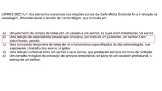 (UFRGS 2020) Um dos elementos essenciais nas relações sociais da Idade Média Ocidental foi a instituição da
vassalagem, difundida desde o reinado de Carlos Magno, que consistia em
a) Um juramento de compra de terras por um vassalo a um senhor, as quais eram trabalhadas por servos.
b) Uma relação de dependência pessoal que vinculava, por meio de um juramento, um senhor a um
subordinado, vassalo.
c) Uma concessão temporária de terras do rei a funcionários especializados da alta administração, que
exploravam o trabalho dos servos da gleba.
d) Uma relação contratual entre um senhor e seus servos, que prestavam serviços em troca de proteção.
e) Um contrato revogável de prestação de serviços temporários por parte de um cavaleiro profissional, a
serviço de um senhor.
 