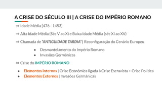 A CRISE DO SÉCULO III | A CRISE DO IMPÉRIO ROMANO
⇒ Idade Média [476 - 1453]
⇒ Alta Idade Média (Séc V ao X) e Baixa Idade Média (séc XI ao XV)
⇒ Chamada de “ANTIGUIDADE TARDIA” | Reconﬁguração do Cenário Europeu
● Desmantelamento do Império Romano
● Invasões Germânicas
⇒ Crise do IMPÉRIO ROMANO
● Elementos internos | Crise Econômica ligada à Crise Escravista + Crise Política
● Elementos Externos | Invasões Germânicas
 