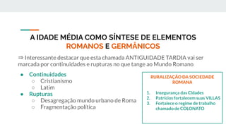 A IDADE MÉDIA COMO SÍNTESE DE ELEMENTOS
ROMANOS E GERMÂNICOS
⇒ Interessante destacar que esta chamada ANTIGUIDADE TARDIA vai ser
marcada por continuidades e rupturas no que tange ao Mundo Romano
● Continuidades
○ Cristianismo
○ Latim
● Rupturas
○ Desagregação mundo urbano de Roma
○ Fragmentação política
RURALIZAÇÃO DA SOCIEDADE
ROMANA
1. Insegurança das Cidades
2. Patrícios fortalecem suas VILLAS
3. Fortalece o regime de trabalho
chamado de COLONATO
 