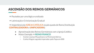 ASCENSÃO DOS REINOS GERMÂNICOS
⇒ Pautados por uma lógica ruralizada
⇒ Latinização e Cristianização Gradual
⇒ Importância da IGREJA CATÓLICA no pós queda de Roma (Instituição
CENTRALIZADORA e UNIFICADORA)
● Aproximação dos Reinos Germânicos com a Igreja Católica
● Maior Exemplo ⇒ REINO FRANCO
○ Conter avanço Muçulmano na Península Ibérica
○ Carlos Magno sagrado imperador pelo Papa em 800
 