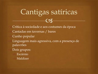 
 Crítica à sociedade e aos costumes da época
 Cantadas em tavernas / bares
 Cunho popular
 Linguagem mais agressiva, com a presença de
palavrões
 Dois grupos:
 Escárnio
 Maldizer
Cantigas satíricas
 