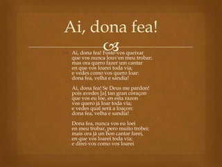 
Ai, dona fea!
 Ai, dona fea! Foste-vos queixar
que vos nunca louv'en meu trobar;
mas ora quero fazer um cantar
en que vos loarei toda via;
e vedes como vos quero loar:
dona fea, velha e sandia!
Ai, dona fea! Se Deus me pardon!
pois avedes [a] tan gran coraçon
que vos eu loe, en esta razon
vos quero já loar toda via;
e vedes qual será a loaçon:
dona fea, velha e sandia!
Dona fea, nunca vos eu loei
en meu trobar, pero muito trobei;
mais ora já un bon cantar farei,
en que vos loarei toda via;
e direi-vos como vos loarei
 