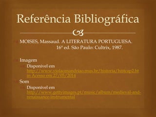 
 MOISES, Massaud. A LITERATURA PORTUGUESA.
16ª ed. São Paulo: Cultrix, 1987.
 Imagem
 Disponível em
http://www.violaomandriao.mus.br/historia/histcap2.ht
m Acesso em 27/05/2014
 Som
 Disponível em
http://www.gettyimages.pt/music/album/medieval-and-
renaissance-instrumental
Referência Bibliográfica
 