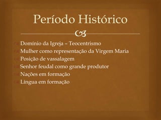 
 Domínio da Igreja – Teocentrismo
 Mulher como representação da Virgem Maria
 Posição de vassalagem
 Senhor feudal como grande produtor
 Nações em formação
 Língua em formação
Período Histórico
 