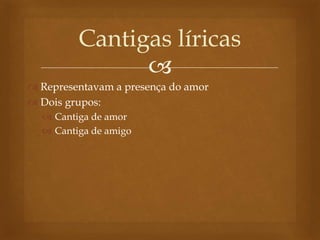 
 Representavam a presença do amor
 Dois grupos:
 Cantiga de amor
 Cantiga de amigo
Cantigas líricas
 