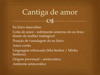 
 Eu lírico masculino
 Coita de amor – sofrimento amoroso do eu lírico
diante da mulher inatingível
 Posição de vassalagem do eu lírico
 Amor cortês
 Linguagem rebuscada (Mia Senhor / Minha
Senhora)
 Origem provençal – aristocrática
 Ambiente aristocrático
Cantiga de amor
 