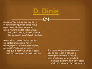 A mia senhor que eu por mal de mi
vi e por mal daquestes olhos meus
e por que muitas vezes maldezi
mi e o mund'e muitas vezes Deus,
des que a nom vi, nom er vi pesar
d'al, ca nunca me d'al pudi nembrar.
A que mi faz querer mal mi medês
e quantos amigos soía haver
e de[s]asperar de Deus, que mi pês,
pero mi tod'este mal faz sofrer,
des que a nom vi, nom ar vi pesar
d'al, ca nunca me d'al pudi nembrar.
D. Dinis
A por que mi quer este coraçom
sair de seu logar, e por que já
moir'e perdi o sem e a razom,
pero m'este mal fez e mais fará,
des que a nom vi, nom ar vi pesar
d'al, ca nunca me d'al pudi nembrar.
 