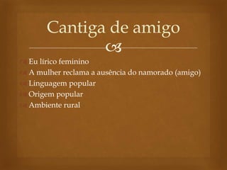 
 Eu lírico feminino
 A mulher reclama a ausência do namorado (amigo)
 Linguagem popular
 Origem popular
 Ambiente rural
Cantiga de amigo
 