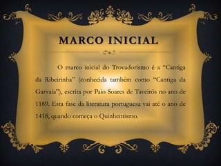 Marco inicial O marco inicial do Trovadorismo é a “Cantiga da Ribeirinha” (conhecida também como “Cantiga da Garvaia”), escrita por Paio Soares de Taveirós no ano de 1189. Esta fase da literatura portuguesa vai até o ano de 1418, quando começa o Quinhentismo. 
