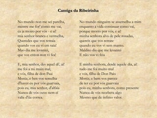 Cantiga da RibeirinhaNo mundo non me sei parelha,mentre me for' como me vai,caja moiro por vós - e ai!mia senhor branca e vermelha,Queredes que vos retraiaquando vos eu vi em saia!Mao dia me levantei,que vos enton non vi fea!E, mia senhor, desaqueldi', ai!me foi a mi muin mal,e vós, filha de donPaaiMoniz, e ben vos semelhad'haver eu por vós guarvaia,pois eu, mia senhor, d'alfaiaNunca de vós ouve nem eivalía d'ũacorrea.No mundo ninguém se assemelha a mimenquanto a vida continuar como vai,porque morro por vós, e ai!minha senhora alva de pele rosadas,quereis que vos retratequando eu vos vi sem manto.Maldito dia que me levanteiE não vos vi feiaE minha senhora, desde aquele dia, ai!tudo me foi muito male vós, filha de Don PaioMoniz, e bem vos parecede ter eu por vós guarvaiapois eu, minha senhora, como presenteNunca de vós recebera algoMesmo que de ínfimo valor.