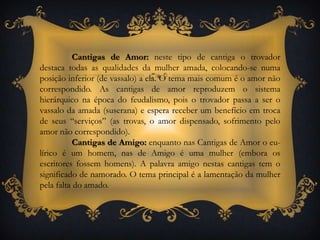 Cantigas de Amor: neste tipo de cantiga o trovador destaca todas as qualidades da mulher amada, colocando-se numa posição inferior (de vassalo) a ela. O tema mais comum é o amor não correspondido. As cantigas de amor reproduzem o sistema hierárquico na época do feudalismo, pois o trovador passa a ser o vassalo da amada (suserana) e espera receber um benefício em troca de seus “serviços” (as trovas, o amor dispensado, sofrimento pelo amor não correspondido).Cantigas de Amigo: enquanto nas Cantigas de Amor o eu-lírico é um homem, nas de Amigo é uma mulher (embora os escritores fossem homens). A palavra amigo nestas cantigas tem o significado de namorado. O tema principal é a lamentação da mulher pela falta do amado.