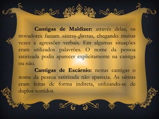 Cantigas de Maldizer: através delas, os trovadores faziam sátiras diretas, chegando muitas vezes a agressões verbais. Em algumas situações eram utilizados palavrões. O nome da pessoa satirizada podia aparecer explicitamente na cantiga ou não.Cantigas de Escárnio: nestas cantigas o nome da pessoa satirizada não aparecia. As sátiras eram feitas de forma indireta, utilizando-se de duplos sentidos.