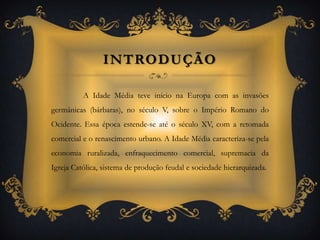 Introdução	A Idade Média teve início na Europa com as invasões germânicas (bárbaras), no século V, sobre o Império Romano do Ocidente. Essa época estende-se até o século XV, com a retomada comercial e o renascimento urbano. A Idade Média caracteriza-se pela economia ruralizada, enfraquecimento comercial, supremacia da Igreja Católica, sistema de produção feudal e sociedade hierarquizada.