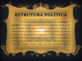 Estrutura Política Prevaleceu na Idade Média as relações de vassalagem e suserania. O suserano era quem dava um lote de terra ao vassalo, sendo que este último deveria prestar fidelidade e ajuda ao seu suserano. O vassalo oferecia ao senhor, ou suserano, fidelidade e trabalho, em troca de proteção e um lugar no sistema de produção. As redes de vassalagem se estendiam por várias regiões, sendo o rei o suserano mais poderoso.  Todo os poderes jurídico, econômico e político concentravam-se nas mãos dos senhores feudais, donos de lotes de terras (feudos).