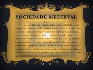Sociedade Medieval	A sociedade era estática (com pouca mobilidade social) e hierarquizada. A nobreza feudal (senhores feudais, cavaleiros, condes, duques, viscondes) era detentora de terras e arrecadava impostos dos camponeses. O clero (membros da Igreja Católica) tinha um grande poder, pois era responsável pela proteção espiritual da sociedade. Era isento de impostos e arrecadava o dízimo. A terceira camada da sociedade era formada pelos servos (camponeses) e pequenos artesãos. Os servos deviam pagar várias taxas e tributos aos senhores feudais, tais como: corvéia (trabalho de 3 a 4 dias nas terras do senhor feudal), talha (metade da produção), banalidades (taxas pagas pela utilização do moinho e forno do senhor feudal).
