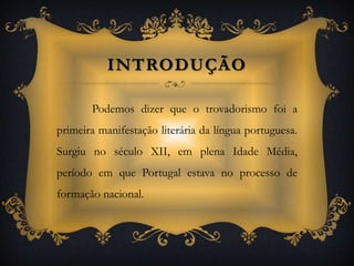 Introdução Podemos dizer que o trovadorismo foi a primeira manifestação literária da língua portuguesa. Surgiu no século XII, em plena Idade Média, período em que Portugal estava no processo de formação nacional. 