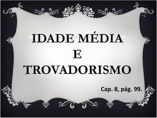 IDADE MÉDIA
E
TROVADORISMO
Cap. 8, pág. 99.
 