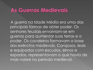 A guerra na Idade Média era uma das 
principais formas de obter poder. Os 
senhores feudais envolviam-se em 
guerras para aumentar suas terras e o 
poder. Os cavaleiros formavam a base 
dos exércitos medievais. Corajosos, leais 
e equipados com escudos, elmos e 
espadas, representavam o que havia de 
mais nobre no período medieval. 
 
