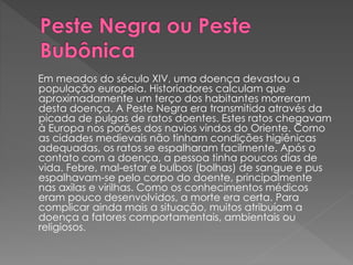 Em meados do século XIV, uma doença devastou a 
população europeia. Historiadores calculam que 
aproximadamente um terço dos habitantes morreram 
desta doença. A Peste Negra era transmitida através da 
picada de pulgas de ratos doentes. Estes ratos chegavam 
à Europa nos porões dos navios vindos do Oriente. Como 
as cidades medievais não tinham condições higiênicas 
adequadas, os ratos se espalharam facilmente. Após o 
contato com a doença, a pessoa tinha poucos dias de 
vida. Febre, mal-estar e bulbos (bolhas) de sangue e pus 
espalhavam-se pelo corpo do doente, principalmente 
nas axilas e virilhas. Como os conhecimentos médicos 
eram pouco desenvolvidos, a morte era certa. Para 
complicar ainda mais a situação, muitos atribuíam a 
doença a fatores comportamentais, ambientais ou 
religiosos. 
 