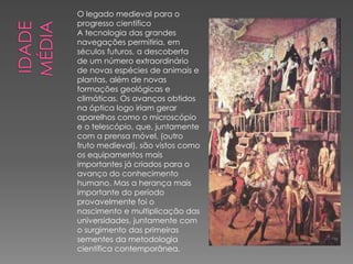 O legado medieval para o 
progresso científico 
A tecnologia das grandes 
navegações permitiria, em 
séculos futuros, a descoberta 
de um número extraordinário 
de novas espécies de animais e 
plantas, além de novas 
formações geológicas e 
climáticas. Os avanços obtidos 
na óptica logo iriam gerar 
aparelhos como o microscópio 
e o telescópio, que, juntamente 
com a prensa móvel, (outro 
fruto medieval), são vistos como 
os equipamentos mais 
importantes já criados para o 
avanço do conhecimento 
humano. Mas a herança mais 
importante do período 
provavelmente foi o 
nascimento e multiplicação das 
universidades, juntamente com 
o surgimento das primeiras 
sementes da metodologia 
científica contemporânea. 
 