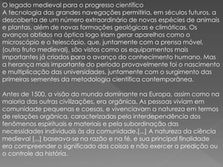 O legado medieval para o progresso científico 
A tecnologia das grandes navegações permitiria, em séculos futuros, a 
descoberta de um número extraordinário de novas espécies de animais 
e plantas, além de novas formações geológicas e climáticas. Os 
avanços obtidos na óptica logo iriam gerar aparelhos como o 
microscópio e o telescópio, que, juntamente com a prensa móvel, 
(outro fruto medieval), são vistos como os equipamentos mais 
importantes já criados para o avanço do conhecimento humano. Mas 
a herança mais importante do período provavelmente foi o nascimento 
e multiplicação das universidades, juntamente com o surgimento das 
primeiras sementes da metodologia científica contemporânea. 
Antes de 1500, a visão do mundo dominante na Europa, assim como na 
maioria das outras civilizações, era orgânica. As pessoas viviam em 
comunidade pequenas e coesas, e vivenciavam a natureza em termos 
de relações orgânica, caracterizadas pela interdependência dos 
fenômenos espirituais e materiais e pela subordinação das 
necessidades individuais às da comunidade.[...] A natureza da ciência 
medieval [...] baseava-se na razão e na fé, e sua principal finalidade 
era compreender o significado das coisas e não exercer a predição ou 
o controle da história. 
 