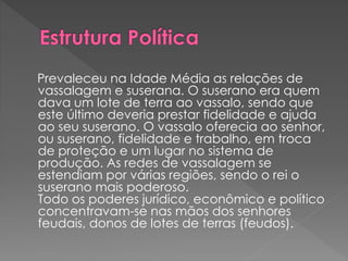 Prevaleceu na Idade Média as relações de 
vassalagem e suserana. O suserano era quem 
dava um lote de terra ao vassalo, sendo que 
este último deveria prestar fidelidade e ajuda 
ao seu suserano. O vassalo oferecia ao senhor, 
ou suserano, fidelidade e trabalho, em troca 
de proteção e um lugar no sistema de 
produção. As redes de vassalagem se 
estendiam por várias regiões, sendo o rei o 
suserano mais poderoso. 
Todo os poderes jurídico, econômico e político 
concentravam-se nas mãos dos senhores 
feudais, donos de lotes de terras (feudos). 
 