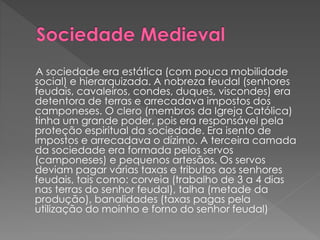 A sociedade era estática (com pouca mobilidade 
social) e hierarquizada. A nobreza feudal (senhores 
feudais, cavaleiros, condes, duques, viscondes) era 
detentora de terras e arrecadava impostos dos 
camponeses. O clero (membros da Igreja Católica) 
tinha um grande poder, pois era responsável pela 
proteção espiritual da sociedade. Era isento de 
impostos e arrecadava o dízimo. A terceira camada 
da sociedade era formada pelos servos 
(camponeses) e pequenos artesãos. Os servos 
deviam pagar várias taxas e tributos aos senhores 
feudais, tais como: corveia (trabalho de 3 a 4 dias 
nas terras do senhor feudal), talha (metade da 
produção), banalidades (taxas pagas pela 
utilização do moinho e forno do senhor feudal) 
 