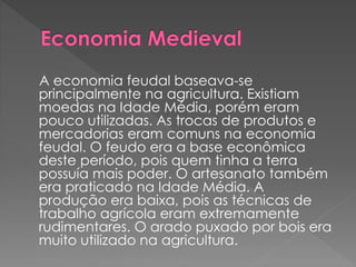 A economia feudal baseava-se 
principalmente na agricultura. Existiam 
moedas na Idade Média, porém eram 
pouco utilizadas. As trocas de produtos e 
mercadorias eram comuns na economia 
feudal. O feudo era a base econômica 
deste período, pois quem tinha a terra 
possuía mais poder. O artesanato também 
era praticado na Idade Média. A 
produção era baixa, pois as técnicas de 
trabalho agrícola eram extremamente 
rudimentares. O arado puxado por bois era 
muito utilizado na agricultura. 
 