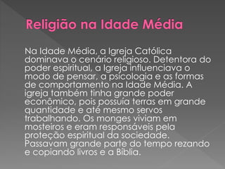 Na Idade Média, a Igreja Católica 
dominava o cenário religioso. Detentora do 
poder espiritual, a Igreja influenciava o 
modo de pensar, a psicologia e as formas 
de comportamento na Idade Média. A 
igreja também tinha grande poder 
econômico, pois possuía terras em grande 
quantidade e até mesmo servos 
trabalhando. Os monges viviam em 
mosteiros e eram responsáveis pela 
proteção espiritual da sociedade. 
Passavam grande parte do tempo rezando 
e copiando livros e a Bíblia. 
 