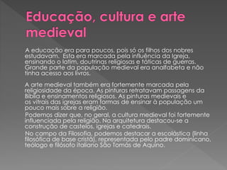 A educação era para poucos, pois só os filhos dos nobres 
estudavam. Esta era marcada pela influência da Igreja, 
ensinando o latim, doutrinas religiosas e táticas de guerras. 
Grande parte da população medieval era analfabeta e não 
tinha acesso aos livros. 
A arte medieval também era fortemente marcada pela 
religiosidade da época. As pinturas retratavam passagens da 
Bíblia e ensinamentos religiosos. As pinturas medievais e 
os vitrais das igrejas eram formas de ensinar à população um 
pouco mais sobre a religião. 
Podemos dizer que, no geral, a cultura medieval foi fortemente 
influenciada pela religião. Na arquitetura destacou-se a 
construção de castelos, igrejas e catedrais. 
No campo da Filosofia, podemos destacar a escolástica (linha 
filosófica de base cristã), representada pelo padre dominicano, 
teólogo e filósofo italiano São Tomás de Aquino. 
 