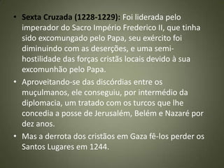 • Sexta Cruzada (1228-1229): Foi liderada pelo
imperador do Sacro Império Frederico II, que tinha
sido excomungado pelo Papa, seu exército foi
diminuindo com as deserções, e uma semi-
hostilidade das forças cristãs locais devido à sua
excomunhão pelo Papa.
• Aproveitando-se das discórdias entre os
muçulmanos, ele conseguiu, por intermédio da
diplomacia, um tratado com os turcos que lhe
concedia a posse de Jerusalém, Belém e Nazaré por
dez anos.
• Mas a derrota dos cristãos em Gaza fê-los perder os
Santos Lugares em 1244.
 
