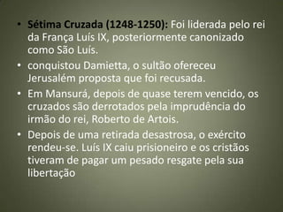 • Sétima Cruzada (1248-1250): Foi liderada pelo rei
da França Luís IX, posteriormente canonizado
como São Luís.
• conquistou Damietta, o sultão ofereceu
Jerusalém proposta que foi recusada.
• Em Mansurá, depois de quase terem vencido, os
cruzados são derrotados pela imprudência do
irmão do rei, Roberto de Artois.
• Depois de uma retirada desastrosa, o exército
rendeu-se. Luís IX caiu prisioneiro e os cristãos
tiveram de pagar um pesado resgate pela sua
libertação
 