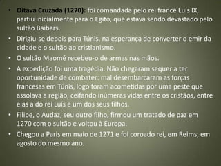 • Oitava Cruzada (1270): foi comandada pelo rei francê Luís IX,
partiu inicialmente para o Egito, que estava sendo devastado pelo
sultão Baibars.
• Dirigiu-se depois para Túnis, na esperança de converter o emir da
cidade e o sultão ao cristianismo.
• O sultão Maomé recebeu-o de armas nas mãos.
• A expedição foi uma tragédia. Não chegaram sequer a ter
oportunidade de combater: mal desembarcaram as forças
francesas em Túnis, logo foram acometidas por uma peste que
assolava a região, ceifando inúmeras vidas entre os cristãos, entre
elas a do rei Luís e um dos seus filhos.
• Filipe, o Audaz, seu outro filho, firmou um tratado de paz em
1270 com o sultão e voltou à Europa.
• Chegou a Paris em maio de 1271 e foi coroado rei, em Reims, em
agosto do mesmo ano.
 