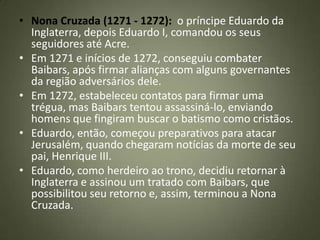 • Nona Cruzada (1271 - 1272): o príncipe Eduardo da
Inglaterra, depois Eduardo I, comandou os seus
seguidores até Acre.
• Em 1271 e inícios de 1272, conseguiu combater
Baibars, após firmar alianças com alguns governantes
da região adversários dele.
• Em 1272, estabeleceu contatos para firmar uma
trégua, mas Baibars tentou assassiná-lo, enviando
homens que fingiram buscar o batismo como cristãos.
• Eduardo, então, começou preparativos para atacar
Jerusalém, quando chegaram notícias da morte de seu
pai, Henrique III.
• Eduardo, como herdeiro ao trono, decidiu retornar à
Inglaterra e assinou um tratado com Baibars, que
possibilitou seu retorno e, assim, terminou a Nona
Cruzada.
 