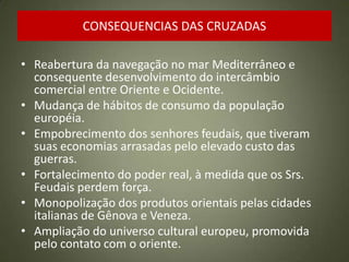 CONSEQUENCIAS DAS CRUZADAS
• Reabertura da navegação no mar Mediterrâneo e
consequente desenvolvimento do intercâmbio
comercial entre Oriente e Ocidente.
• Mudança de hábitos de consumo da população
européia.
• Empobrecimento dos senhores feudais, que tiveram
suas economias arrasadas pelo elevado custo das
guerras.
• Fortalecimento do poder real, à medida que os Srs.
Feudais perdem força.
• Monopolização dos produtos orientais pelas cidades
italianas de Gênova e Veneza.
• Ampliação do universo cultural europeu, promovida
pelo contato com o oriente.
 