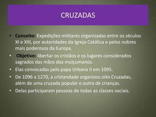 CRUZADAS
• Conceito: Expedições militares organizadas entre os séculos
XI e XIII, por autoridades da Igreja Católica e pelos nobres
mais poderosos da Europa.
• Objetivo: libertar os cristãos e os lugares considerados
sagrados das mãos dos mulçumanos.
• Elas convocadas pelo papa Urbano II em 1095.
• De 1096 a 1270, a cristandade organizou oito Cruzadas,
além de uma cruzada popular e outra de crianças.
• Delas participaram pessoas de todas as classes sociais.
 