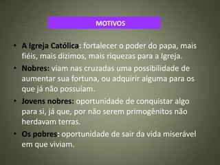 MOTIVOS
• A Igreja Católica: fortalecer o poder do papa, mais
fiéis, mais dízimos, mais riquezas para a Igreja.
• Nobres: viam nas cruzadas uma possibilidade de
aumentar sua fortuna, ou adquirir alguma para os
que já não possuíam.
• Jovens nobres: oportunidade de conquistar algo
para si, já que, por não serem primogênitos não
herdavam terras.
• Os pobres: oportunidade de sair da vida miserável
em que viviam.
 