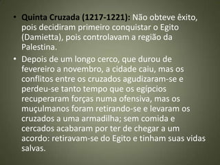 • Quinta Cruzada (1217-1221): Não obteve êxito,
pois decidiram primeiro conquistar o Egito
(Damietta), pois controlavam a região da
Palestina.
• Depois de um longo cerco, que durou de
fevereiro a novembro, a cidade caiu, mas os
conflitos entre os cruzados agudizaram-se e
perdeu-se tanto tempo que os egípcios
recuperaram forças numa ofensiva, mas os
muçulmanos foram retirando-se e levaram os
cruzados a uma armadilha; sem comida e
cercados acabaram por ter de chegar a um
acordo: retiravam-se do Egito e tinham suas vidas
salvas.
 