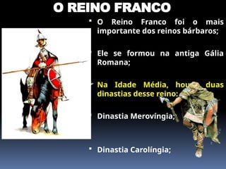 O REINO FRANCO
 O Reino Franco foi o mais
importante dos reinos bárbaros;
 Ele se formou na antiga Gália
Romana;
 Na Idade Média, houve duas
dinastias desse reino:
 Dinastia Merovíngia;
 Dinastia Carolíngia;
 