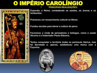 O IMPÉRIO CAROLÍNGIO
 PRINCIPAIS REALIZAÇÕES:
 Expandiu o Reino, combatendo os saxões, os ávaros e os
lombardos;
 Promoveu um renascimento cultural no Reino:
 Fundou escolas para elevar a cultura do povo;
 Favoreceu a vinda de pensadores e teólogos, como o saxão
Alcuíno e o historiador Paulo Diácono.
 Tentou conquistar o território árabe na península ibérica, mas
foi derrotado e, apenas, estabeleceu uma marca com a
Espanha.
 