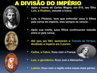 A DIVISÃO DO IMPÉRIO
 Após a morte de Carlos Magno, em 814, seu filho
Luís, o Piedoso, assume o trono;
 Luís, o Piedoso, teve que enfrentar seus 3 filhos
pela coroa do império, mas sempre os vencia;
 Após sua morte, seus filhos continuaram lutando
entre si pela coroa;
 Até que, em 843, assinaram o Tratado de Verdun,
dividindo o império em 3 partes:
 Carlos, o Calvo, ficou com a França;
 Luís, o germânico, ficou com a Alemanha;
 Lotário, ficou com a região entre essas duas partes.
 