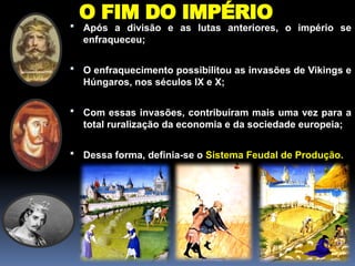 O FIM DO IMPÉRIO
 Após a divisão e as lutas anteriores, o império se
enfraqueceu;
 O enfraquecimento possibilitou as invasões de Vikings e
Húngaros, nos séculos IX e X;
 Com essas invasões, contribuíram mais uma vez para a
total ruralização da economia e da sociedade europeia;
 Dessa forma, definia-se o Sistema Feudal de Produção.
 