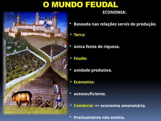 O MUNDO FEUDAL
ECONOMIA:
 Baseada nas relações servis de produção.
 Terra:
 única fonte de riqueza.
 Feudo:
 unidade produtiva.
 Economia:
 autossuficiente.
 Comércio: => economia amonetária.
 Praticamente não existia.
 