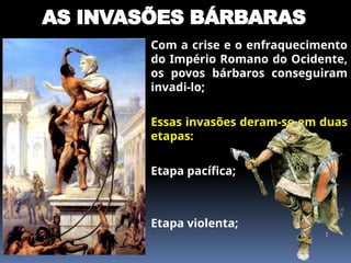 AS INVASÕES BÁRBARAS
 Com a crise e o enfraquecimento
do Império Romano do Ocidente,
os povos bárbaros conseguiram
invadi-lo;
 Essas invasões deram-se em duas
etapas:
 Etapa pacífica;
 Etapa violenta;
 