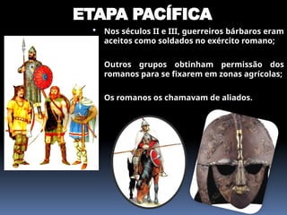 ETAPA PACÍFICA
 Nos séculos II e III, guerreiros bárbaros eram
aceitos como soldados no exército romano;
 Outros grupos obtinham permissão dos
romanos para se fixarem em zonas agrícolas;
 Os romanos os chamavam de aliados.
 