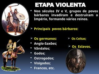 ETAPA VIOLENTA
 Nos séculos IV e V, grupos de povos
bárbaros invadiram e destruíram o
Império, formando vários reinos.
 Principais povos bárbaros:
 Os germanos:
 Anglo-Saxões;
 Vândalos;
 Godos;
 Ostrogodos;
 Visigodos;
 Francos, etc.
 Os Celtas;
 Os Eslavos.
 