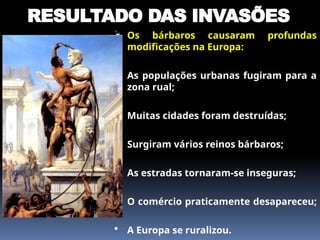 RESULTADO DAS INVASÕES
 Os bárbaros causaram profundas
modificações na Europa:
 As populações urbanas fugiram para a
zona rual;
 Muitas cidades foram destruídas;
 Surgiram vários reinos bárbaros;
 As estradas tornaram-se inseguras;
 O comércio praticamente desapareceu;
 A Europa se ruralizou.
 