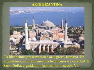 Os Bizantinos preservaram a arte greco-romana. Na
arquitetura, a obra prima dos bizantinos é a catedral de
Santa Sofia, erguida por Justiniano no século VI.
ARTE BIZANTINA
 